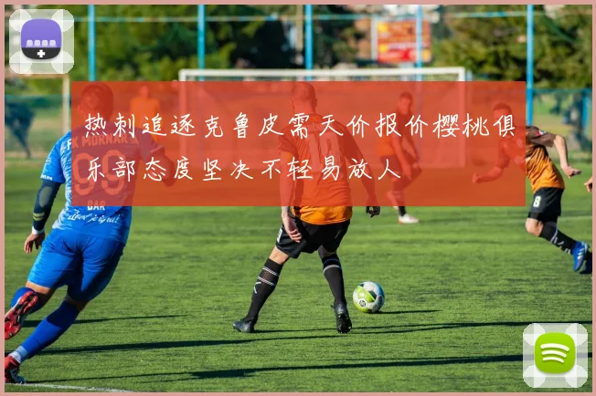 热刺追逐克鲁皮需天价报价樱桃俱乐部态度坚决不轻易放人