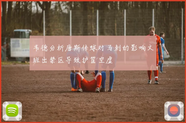 韦德分析唐斯传球对马刺的影响文班出禁区导致护筐空虚