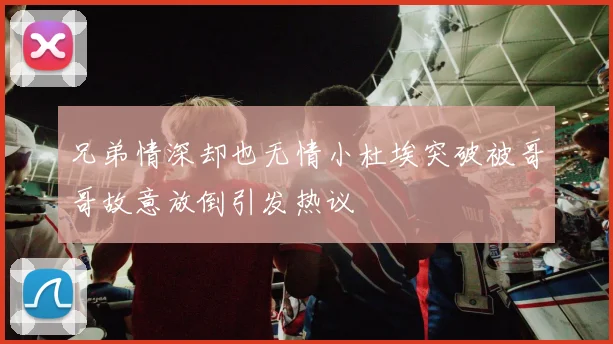 兄弟情深却也无情小杜埃突破被哥哥故意放倒引发热议