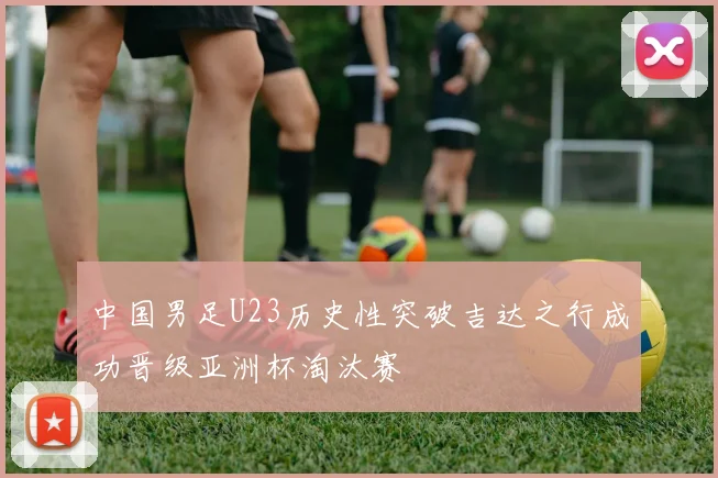 中国男足U23历史性突破吉达之行成功晋级亚洲杯淘汰赛