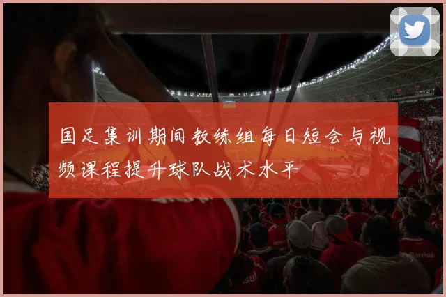国足集训期间教练组每日短会与视频课程提升球队战术水平