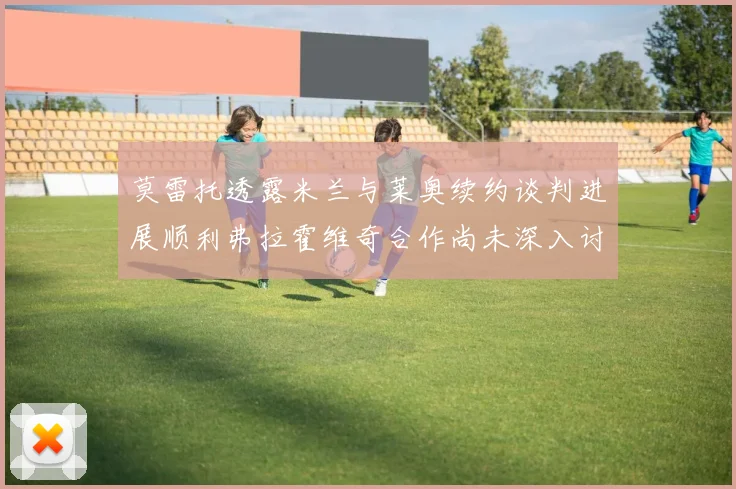 莫雷托透露米兰与莱奥续约谈判进展顺利弗拉霍维奇合作尚未深入讨论