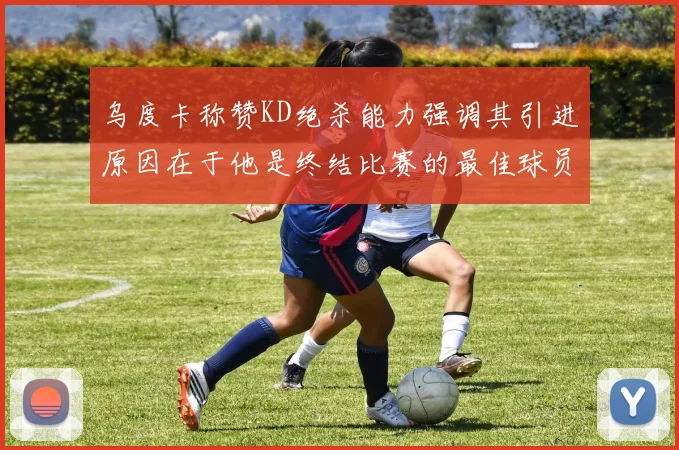 乌度卡称赞KD绝杀能力强调其引进原因在于他是终结比赛的最佳球员