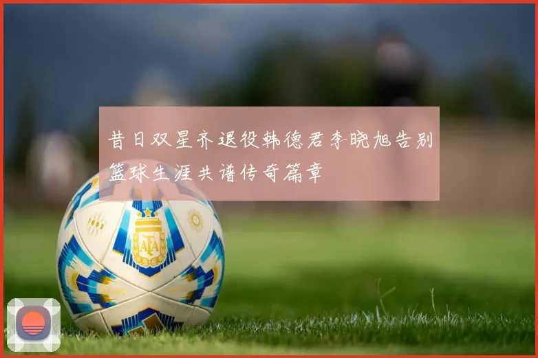 昔日双星齐退役韩德君李晓旭告别篮球生涯共谱传奇篇章