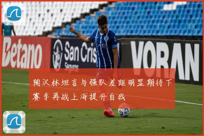陶汉林坦言与强队差距明显期待下赛季再战上海提升自我