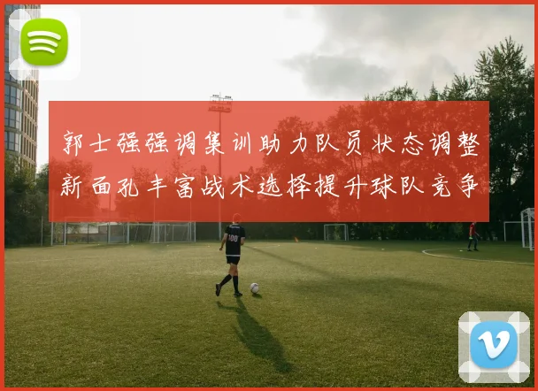 郭士强强调集训助力队员状态调整新面孔丰富战术选择提升球队竞争力
