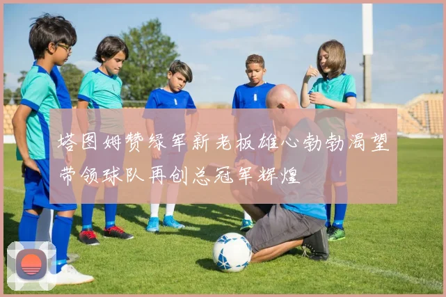 塔图姆赞绿军新老板雄心勃勃渴望带领球队再创总冠军辉煌