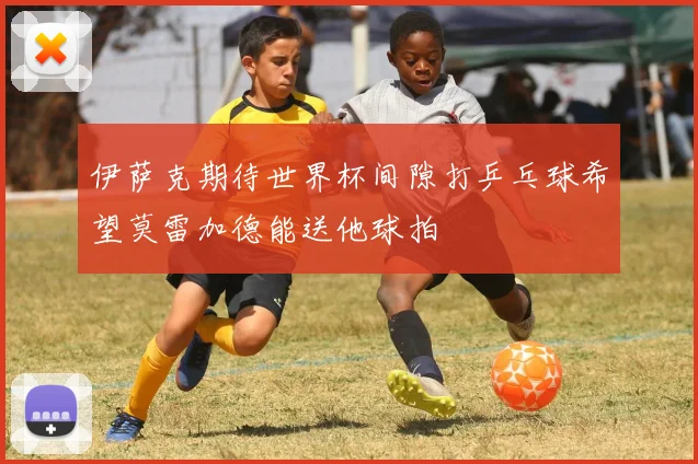 伊萨克期待世界杯间隙打乒乓球希望莫雷加德能送他球拍