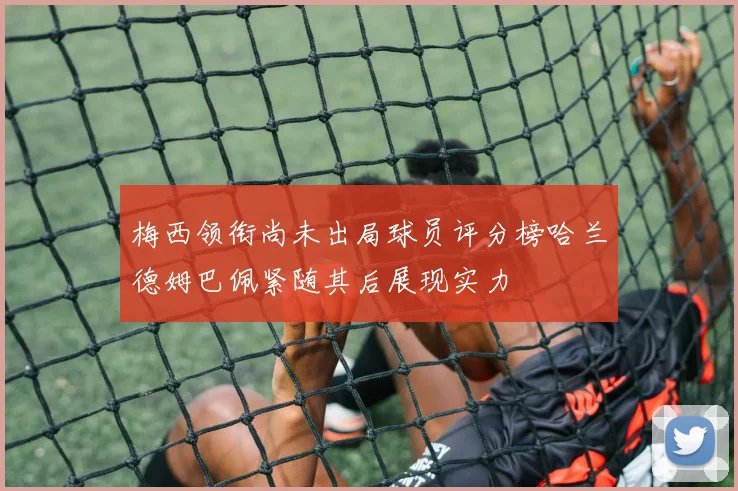 梅西领衔尚未出局球员评分榜哈兰德姆巴佩紧随其后展现实力