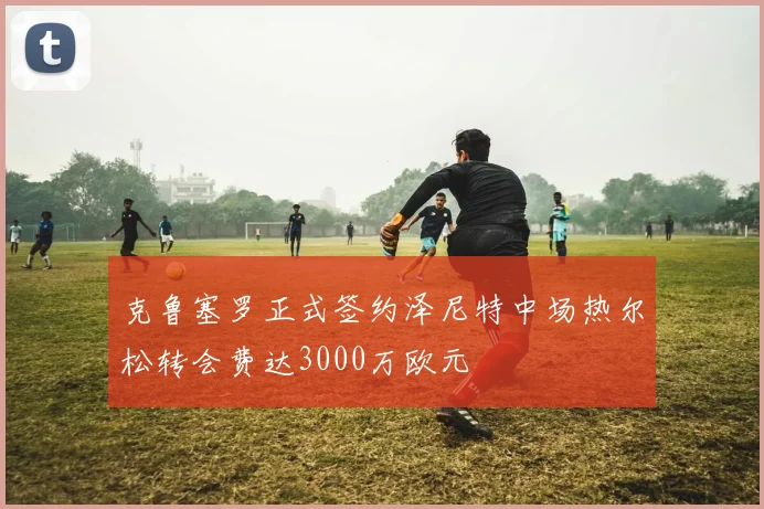 克鲁塞罗正式签约泽尼特中场热尔松转会费达3000万欧元