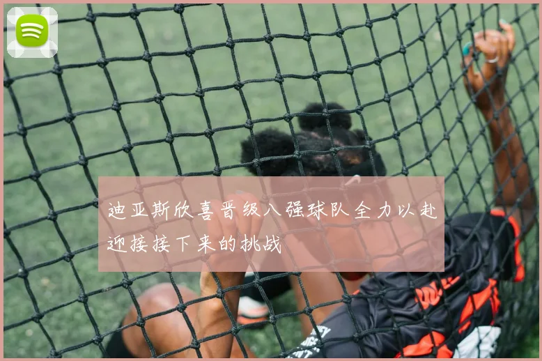 迪亚斯欣喜晋级八强球队全力以赴迎接接下来的挑战