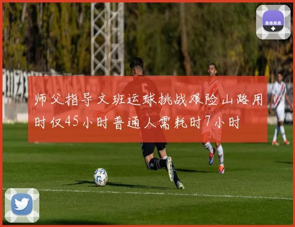 师父指导文班运球挑战艰险山路用时仅45小时普通人需耗时7小时