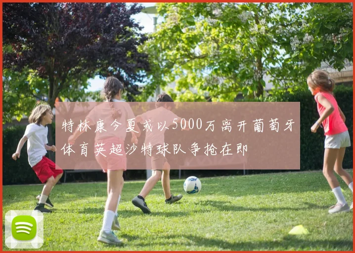 特林康今夏或以5000万离开葡萄牙体育英超沙特球队争抢在即