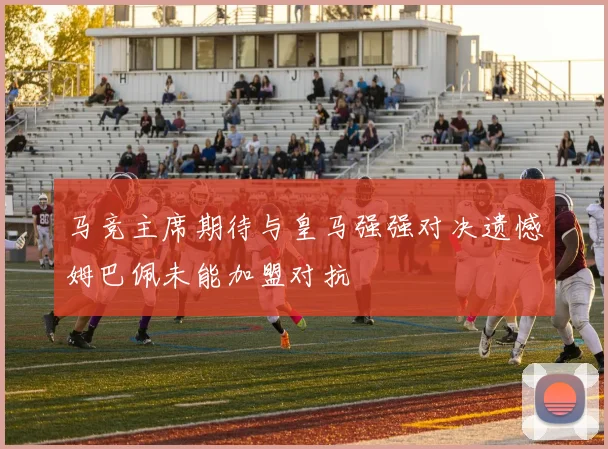 马竞主席期待与皇马强强对决遗憾姆巴佩未能加盟对抗