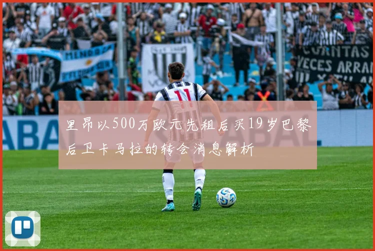 里昂以500万欧元先租后买19岁巴黎后卫卡马拉的转会消息解析