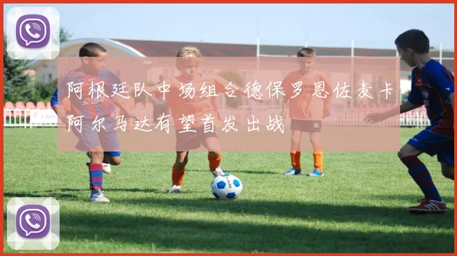 阿根廷队中场组合德保罗恩佐麦卡阿尔马达有望首发出战