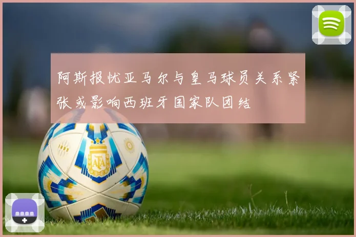 阿斯报忧亚马尔与皇马球员关系紧张或影响西班牙国家队团结