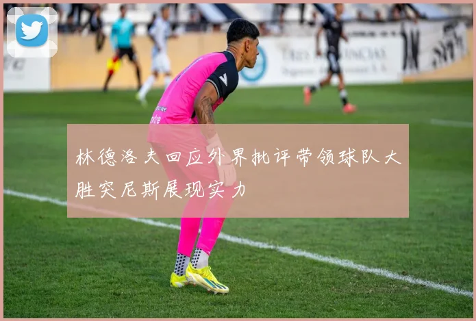 林德洛夫回应外界批评带领球队大胜突尼斯展现实力