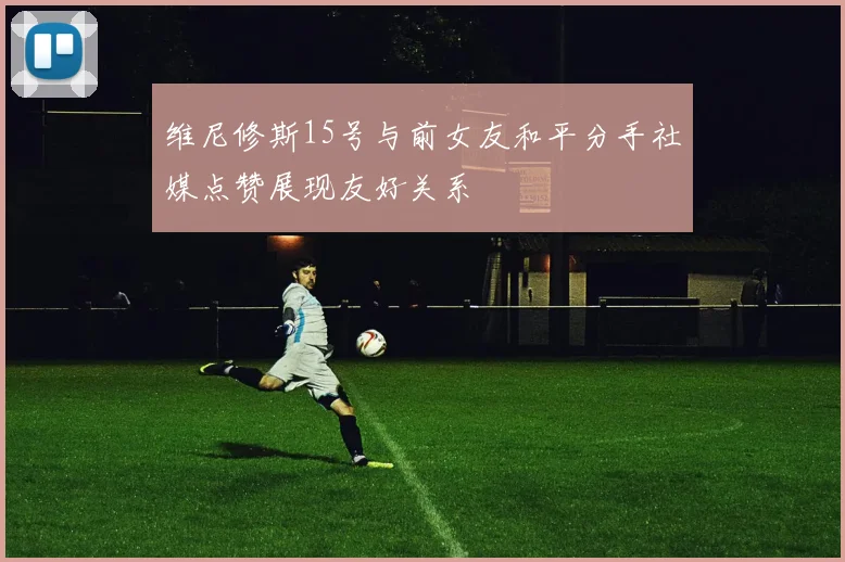 维尼修斯15号与前女友和平分手社媒点赞展现友好关系