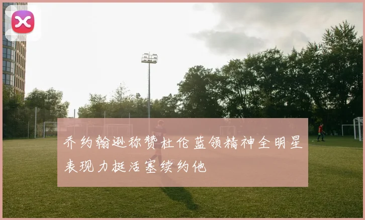 乔约翰逊称赞杜伦蓝领精神全明星表现力挺活塞续约他