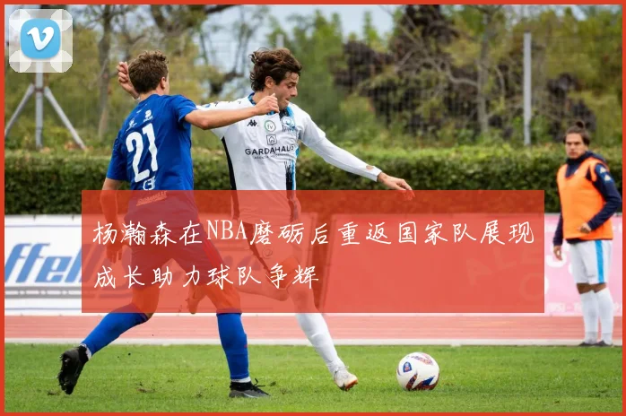 杨瀚森在NBA磨砺后重返国家队展现成长助力球队争辉