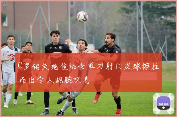 C罗错失绝佳机会单刀射门皮球擦柱而出令人扼腕叹息