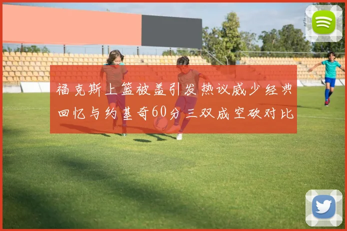 福克斯上篮被盖引发热议威少经典回忆与约基奇60分三双成空砍对比