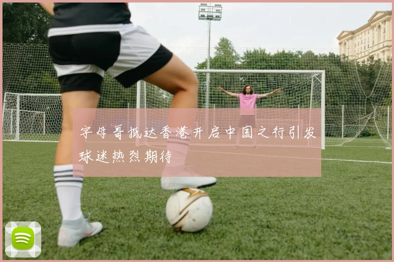 字母哥抵达香港开启中国之行引发球迷热烈期待