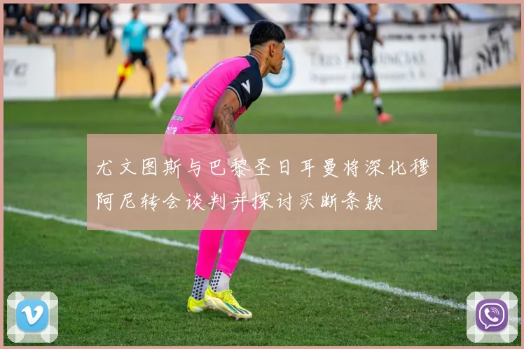 尤文图斯与巴黎圣日耳曼将深化穆阿尼转会谈判并探讨买断条款