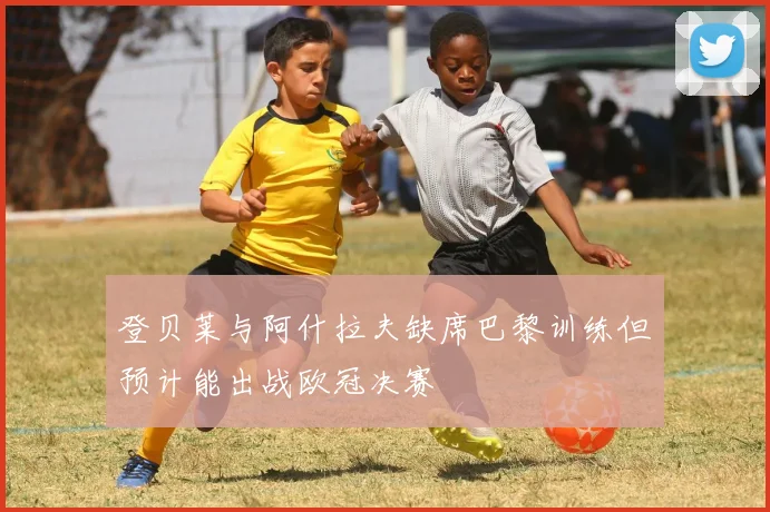 登贝莱与阿什拉夫缺席巴黎训练但预计能出战欧冠决赛