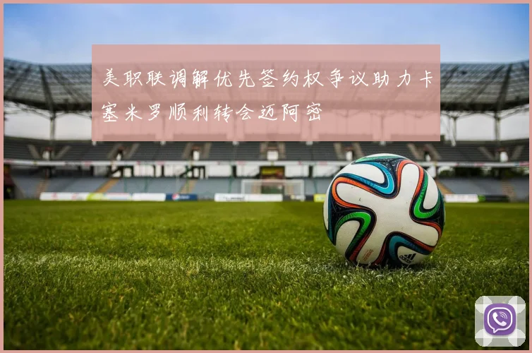 美职联调解优先签约权争议助力卡塞米罗顺利转会迈阿密