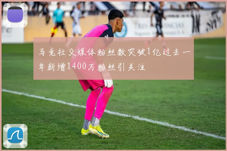 马竞社交媒体粉丝数突破1亿过去一年新增1400万粉丝引关注
