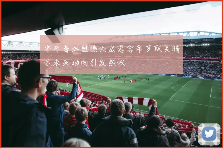 字母哥加盟热火成悬念希罗取关暗示未来动向引发热议