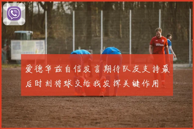 爱德华兹自信发言期待队友支持最后时刻将球交给我发挥关键作用