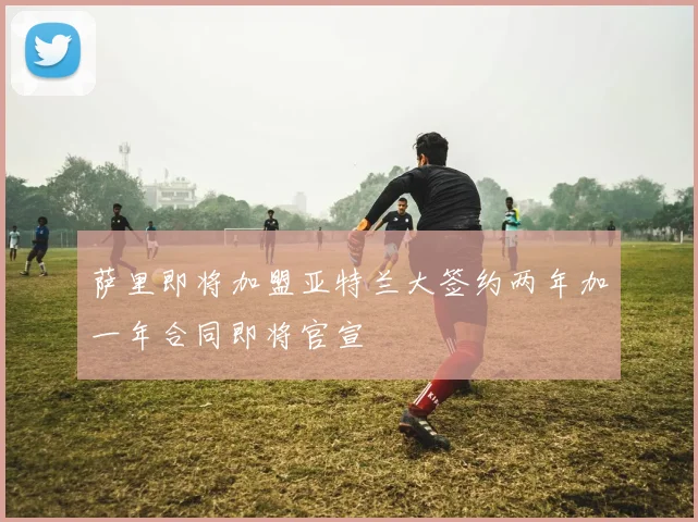 萨里即将加盟亚特兰大签约两年加一年合同即将官宣