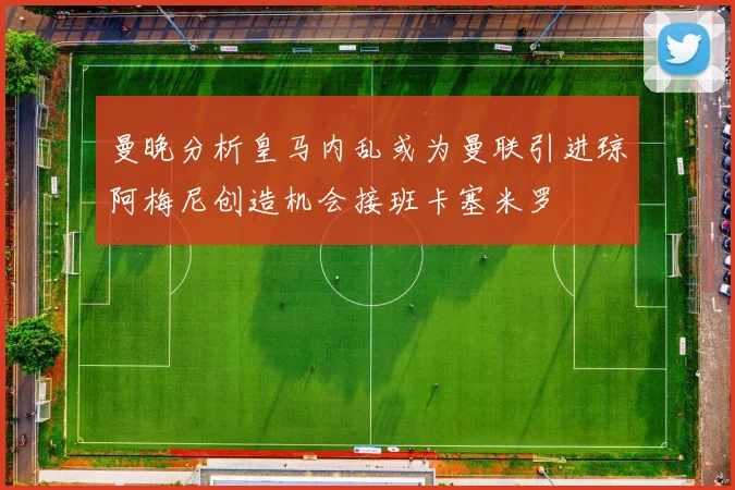曼晚分析皇马内乱或为曼联引进琼阿梅尼创造机会接班卡塞米罗